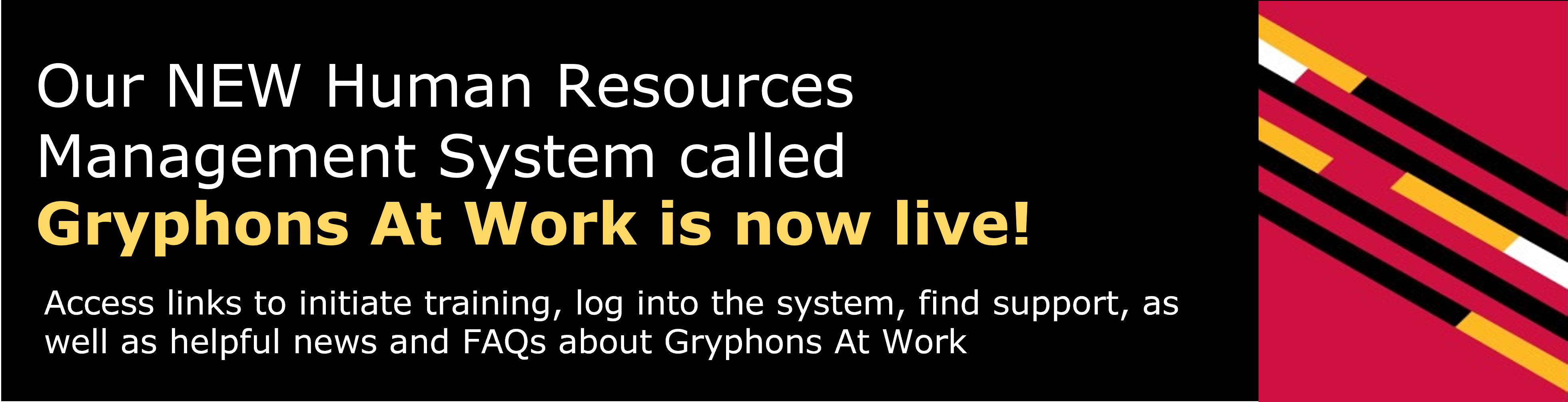 Banner reads Our NEW Human Resources Management System called  Gryphons At Work is now live! Visit the Gryphons At Work Knowledge Site (GAWKS) to initiate training, log into the system, find support, as well as helpful news and FAQs 